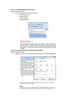 Pregunta 5 (archivo HotelCostaLinda.docx)
Realice la siguiente tarea:
         Borre el formato de los siguientes textos:
             o Hotel Costa Linda
             o Nuestra Visión:
             o Nuestra Misión:
             o Nuestros Valores.




Pregunta 6 (archivo Documentos Comerciales 2012.docx)
Realice la siguiente tarea:
         Aplique un espacio entre párrafos de 18 puntos antes de párrafo Factura.
 