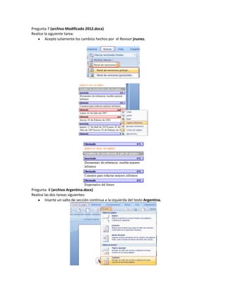 Pregunta 7 (archivo Modificado 2012.docx)
Realice la siguiente tarea:
         Acepte solamente los cambios hechos por el Revisor jnunez.




Pregunta 8 (archivo Argentina.docx)
Realice las dos tareas siguientes:
         Inserte un salto de sección continua a la izquierda del texto Argentina.
 