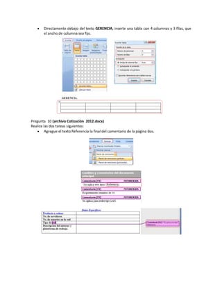 Directamente debajo del texto GERENCIA, inserte una tabla con 4 columnas y 3 filas, que
        el ancho de columna sea fijo.




Pregunta 10 (archivo Cotización 2012.docx)
Realice las dos tareas siguientes:
         Agregue el texto Referencia la final del comentario de la página dos.
 