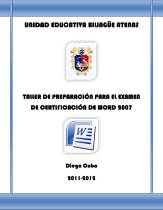 UNIDAD EDUCATIVA BILINGÜE ATENAS




TALLER DE PREPARACIÓN PARA EL EXAMEN
  DE CERTIFICACIÓN DE WORD 2007




             Diego Cobo

             2011-2012
 