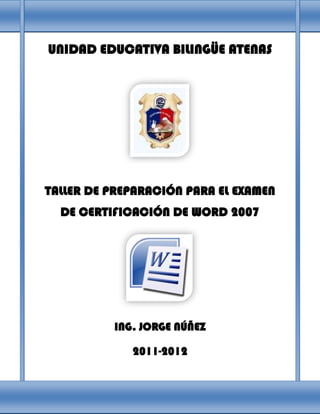 UNIDAD EDUCATIVA BILINGÜE ATENAS




TALLER DE PREPARACIÓN PARA EL EXAMEN
  DE CERTIFICACIÓN DE WORD 2007




          ING. JORGE NÚÑEZ

             2011-2012
 
