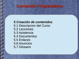 Contenido Programático


5 Creación de contenidos
5.1 Descripcion del Curso
5.2 Lecciones
5.3 Asistencia
5.4 Documentos
5.5 Enlaces
5.6 Anuncios
5.7 Glosario
 