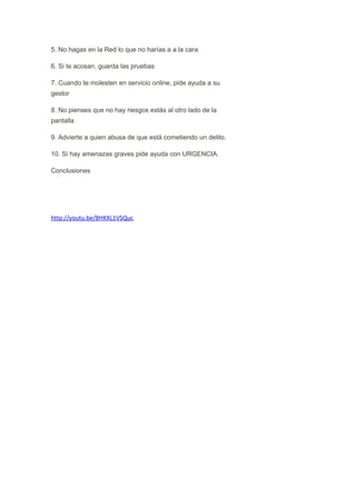 5. No hagas en la Red lo que no harías a a la cara
6. Si te acosan, guarda las pruebas
7. Cuando te molesten en servicio online, pide ayuda a su
gestor
8. No pienses que no hay riesgos estás al otro lado de la
pantalla
9. Advierte a quien abusa de que está cometiendo un delito.
10. Si hay amenazas graves pide ayuda con URGENCIA.
Conclusiones

http://youtu.be/8HKXL1VSQuc

 