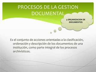 Es el conjunto de acciones orientadas a la clasificación,
ordenación y descripción de los documentos de una
institución, como parte integral de los procesos
archivísticos.
PROCESOS DE LA GESTION
DOCUMENTAL
5 ORGANIZACION DE
DOCUMENTOS
 