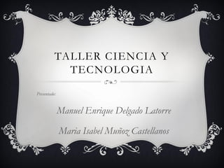 TALLER CIENCIA Y
            TECNOLOGIA
Presentado:


              Manuel Enrique Delgado Latorre

              Maria Isabel Muñoz Castellanos
 
