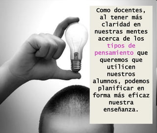 Como docentes,
al tener más
claridad en
nuestras mentes
acerca de los
tipos de
pensamiento que
queremos que
utilicen
nuestros
alumnos, podemos
planificar en
forma más eficaz
nuestra
enseñanza.
 