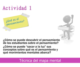 ¿Cómo se puede descubrir el pensamiento
de los estudiantes sobre el pensamiento?
¿Cómo se puede “sacar a la luz” sus
conceptos sobre qué es el pensamiento y
qué movimientos mentales abarca?
Actividad 1
Técnica del mapa mental
 