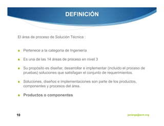 DEFINICIÓN


El área de proceso de Solución Técnica :


     Pertenece a la categoría de Ingeniería

     Es una de las 14 áreas de proceso en nivel 3

     Su propósito es diseñar, desarrollar e implementar (incluido el proceso de
     pruebas) soluciones que satisfagan el conjunto de requerimientos.

     Soluciones, diseños e implementaciones son parte de los productos,
     componentes y procesos del área.

     Productos o componentes




10                                                                  javiergs@acm.org
 