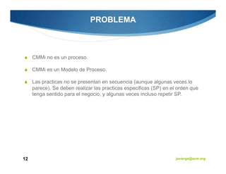 PROBLEMA



     CMMi no es un proceso.

     CMMi es un Modelo de Proceso.

     Las practicas no se presentan en secuencia (aunque algunas veces lo
     parece). Se deben realizar las practicas especificas (SP) en el orden que
     tenga sentido para el negocio, y algunas veces incluso repetir SP.




12                                                                  javiergs@acm.org
 