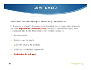 CMMi TS :: SG1



 Seleccionar las Soluciones para Productos y Componentes

 El diseño de la solución debe considerar la evaluación de varias alternativas de
 solución: arquitectura y modularización, desarrollo interno contra productos
 comerciales, etc. Estas decisiones deben fundamentarse en:

     Requerimientos

     Restricciones de diseño

     Evolución a futuro del producto

     Productos comerciales disponibles

     Cualidades del software



14                                                                    javiergs@acm.org
 