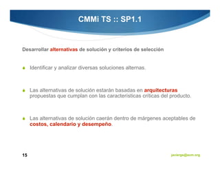 CMMi TS :: SP1.1


Desarrollar alternativas de solución y criterios de selección


     Identificar y analizar diversas soluciones alternas.



     Las alternativas de solución estarán basadas en arquitecturas
     propuestas que cumplan con las características críticas del producto.



     Las alternativas de solución caerán dentro de márgenes aceptables de
     costos, calendario y desempeño.




15                                                               javiergs@acm.org
 