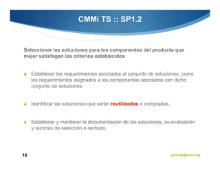 CMMi TS :: SP1.2


Seleccionar las soluciones para los componentes del producto que
mejor satisfagan los criterios establecidos


     Establecer los requerimientos asociados al conjunto de soluciones, como
     los requerimientos asignados a los componentes asociados con dicho
     conjunto de soluciones.


     Identificar las soluciones que serán reutilizadas o compradas.


     Establecer y mantener la documentación de las soluciones, su evaluación
     y razones de selección o rechazo.




16                                                                    javiergs@acm.org
 