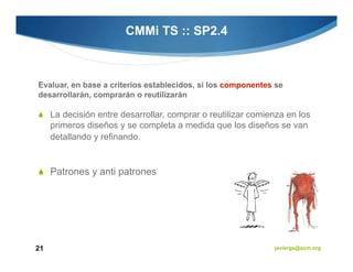 CMMi TS :: SP2.4



Evaluar, en base a criterios establecidos, si los componentes se
desarrollarán, comprarán o reutilizarán

     La decisión entre desarrollar, comprar o reutilizar comienza en los
     primeros diseños y se completa a medida que los diseños se van
     detallando y refinando.


     Patrones y anti patrones




21                                                            javiergs@acm.org
 