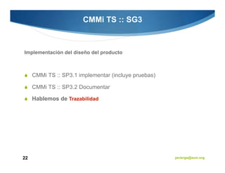 CMMi TS :: SG3



Implementación del diseño del producto



     CMMi TS :: SP3.1 implementar (incluye pruebas)

     CMMi TS :: SP3.2 Documentar

     Hablemos de Trazabilidad




22                                                    javiergs@acm.org
 
