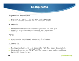El arquitecto


Arquitectura de software

     NO IMPLICA DETALLES DE IMPLEMENTACION

Arquitecto

     Obtener Información del problema y diseñar solución que
     satisfaga requerimiento (funcionales, no funcionales)

PERO

     Apoyándose en patrones, modelos y Framework

ADEMAS DE

     Participar activamente en el desarrollo. PERO no es un desarrollador
     Generar lineamientos GENERALES a considerarse en la creación de
     FAMILIAS de productos.
28                                                                 javiergs@acm.org
 