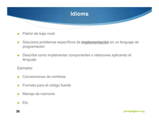 Idioms


     Patrón de bajo nivel

     Soluciona problemas específicos de implementación en un lenguaje de
     programación

     Describe como implementar componentes o relaciones aplicando el
     lenguaje

Ejemplos:

     Convenciones de nombres

     Formato para el código fuente

     Manejo de memoria

     Etc.

36                                                             javiergs@acm.org
 