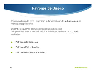 Patrones de Diseño


 Patrones de medio nivel, organizan la funcionalidad de subsistemas de
 manera independiente.

 Describe esquemas comunes de comunicación entre
 componentes para la solución de problemas generales en un contexto
 particular.


     Patrones de Creación

     Patrones Estructurales

     Patrones de Comportamiento




37                                                             javiergs@acm.org
 