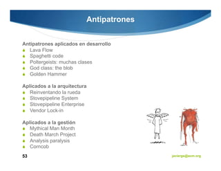 Antipatrones


Antipatrones aplicados en desarrollo
   Lava Flow
   Spaghetti code
   Poltergeists: muchas clases
   God class: the blob
   Golden Hammer

Aplicados a la arquitectura
   Reinventando la rueda
   Stovepipeline System
   Stovepipeline Enterprise
   Vendor Lock-in

Aplicados a la gestión
   Mythical Man Month
   Death March Project
   Analysis paralysis
   Corncob
53                                       javiergs@acm.org
 