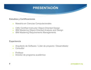 PRESENTACIÓN


Estudios y Certificaciones

      Maestría en Ciencias Computacionales

      CMU Certified Instructor Object-Oriented Design
      IBM Mastering Object-Oriented Analysis and Design
      IBM Mastering Requirements Managements



Experiencia

      Arquitecto de Software / Líder de proyecto / Desarrollador
      Consultor

      Profesor
      Director de programa académico



7                                                                  javiergs@acm.org
 