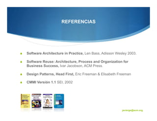 REFERENCIAS




Software Architecture in Practice, Len Bass, Adisson Wesley 2003.

Software Reuse: Architecture, Process and Organization for
Business Success, Ivar Jacobson, ACM Press

Design Patterns, Head First, Eric Freeman & Elisabeth Freeman

CMMI Versión 1.1 SEI, 2002




                                                                    72


                                                        javiergs@acm.org
 