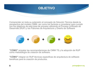 OBJETIVO



Comprender en toda su extensión el concepto de Solución Técnica desde la
perspectiva del modelo CMMi, así como los factores a considerar para cumplir
con los objetivos de esta área de proceso utilizando el Proceso Unificado de
Desarrollo (RUP) y los Patrones de Arquitectura y Diseño de Software



                         CMMi
         RUP
                  +       TS     +       ARQ
                                                  =

"CÓMO" empatar las recomendaciones de CMMi TS y la adopción de RUP
como metodología de creación de software.

"CÓMO" integrar en RUP técnicas especificas de arquitectura de software
benéficas para la creación de productos.


8                                                                javiergs@acm.org
 