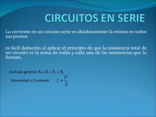 La corriente en un circuito serie es absolutamente la misma en todos sus puntos.  es fácil deducirlo al aplicar el principio de que la resistencia total de un circuito es la suma de todas y cada una de las resistencias que lo forman, formula general: R T = R 1  + R 2  + R 3   =  Intensidad o Corriente 