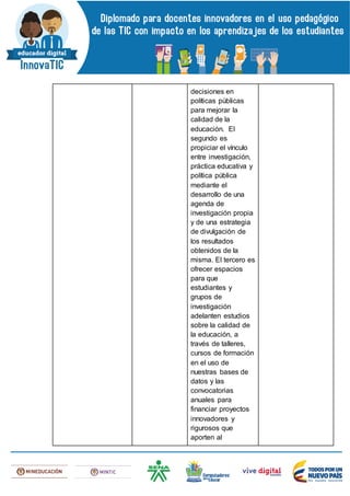 decisiones en
políticas públicas
para mejorar la
calidad de la
educación. El
segundo es
propiciar el vínculo
entre investigación,
práctica educativa y
política pública
mediante el
desarrollo de una
agenda de
investigación propia
y de una estrategia
de divulgación de
los resultados
obtenidos de la
misma. El tercero es
ofrecer espacios
para que
estudiantes y
grupos de
investigación
adelanten estudios
sobre la calidad de
la educación, a
través de talleres,
cursos de formación
en el uso de
nuestras bases de
datos y las
convocatorias
anuales para
financiar proyectos
innovadores y
rigurosos que
aporten al
 