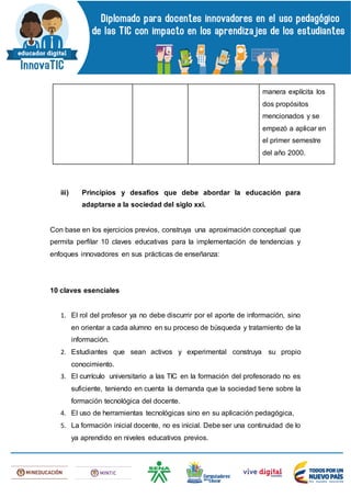 manera explícita los
dos propósitos
mencionados y se
empezó a aplicar en
el primer semestre
del año 2000.
iii) Principios y desafíos que debe abordar la educación para
adaptarse a la sociedad del siglo xxi.
Con base en los ejercicios previos, construya una aproximación conceptual que
permita perfilar 10 claves educativas para la implementación de tendencias y
enfoques innovadores en sus prácticas de enseñanza:
10 claves esenciales
1. El rol del profesor ya no debe discurrir por el aporte de información, sino
en orientar a cada alumno en su proceso de búsqueda y tratamiento de la
información.
2. Estudiantes que sean activos y experimental construya su propio
conocimiento.
3. El currículo universitario a las TIC en la formación del profesorado no es
suficiente, teniendo en cuenta la demanda que la sociedad tiene sobre la
formación tecnológica del docente.
4. El uso de herramientas tecnológicas sino en su aplicación pedagógica,
5. La formación inicial docente, no es inicial. Debe ser una continuidad de lo
ya aprendido en niveles educativos previos.
 
