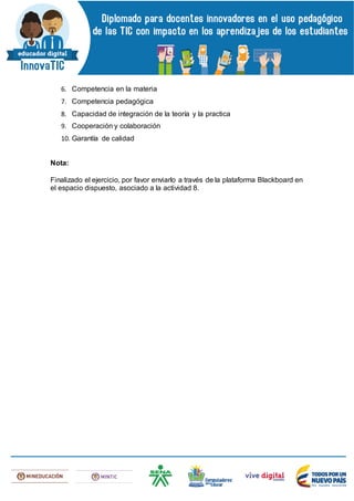 6. Competencia en la materia
7. Competencia pedagógica
8. Capacidad de integración de la teoría y la practica
9. Cooperación y colaboración
10. Garantía de calidad
Nota:
Finalizado el ejercicio, por favor enviarlo a través de la plataforma Blackboard en
el espacio dispuesto, asociado a la actividad 8.
 