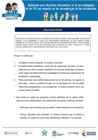 Tenga en cuenta que:
1. El análisis lo debe presentar de manera individual.
2. El análisis debe sustentarse a partir de una experiencia de clase, es decir,
debe narrar en qué momento específico de su praxis diaria logra evidenciar
cómo alguna de estas tendencias pedagógicas medias sus experiencias de
enseñanza y aprendizaje.
3. Para consolidar este análisis debe escribir en un documento, no superior a
dos hojas, cómo su práctica de aula, se ve permeada por una de estas
tendencias pedagógicas y, por consiguiente, se puede constituir como una
buena práctica docente:
 Aquí tenga en cuenta los siguientes criterios definidos por la unesco 2004,
respecto a las características que deben tener las buenas prácticas docentes:
- Relevancia del contenido que se enseña: están alineadas con el currículo.
- Tiempo suficiente para aprender: se refiere al tiempo que se dedica a
enseñar, en oposición a las horas oficialmente definidas en el currículo.
Se enfoca en ofrecer opciones al estudiante de cuándo, dónde y cómoaprender. Estopuede
ayudar a los estudiantes a cubrir sus necesidades particulares, ya que tendrán mayor
flexibilidad en el ritmo, lugar y forma de entrega de los contenidos educativos. El aprendizaje
flexible puede incluir el uso de tecnología para el estudio en línea, dedicación a medio
tiempo, aceleración o desaceleración de programas, entre otros.
Aprendizaje flexible
 