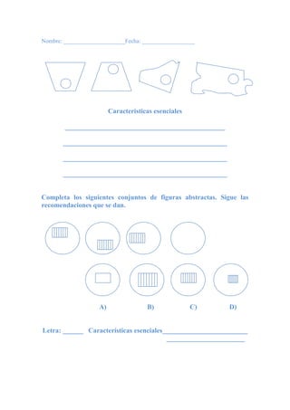Nombre: _____________________Fecha: __________________
Características esenciales
_______________________________________________
________________________________________________
________________________________________________
________________________________________________
Completa los siguientes conjuntos de figuras abstractas. Sigue las
recomendaciones que se dan.
A) B) C) D)
Letra: ______ Características esenciales_________________________
_______________________
 