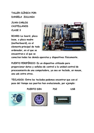 TALLER CLÍNICA POR:
DANIELA ZULUAGA
JUAN CARLOS
CASTELLANOS
CLASE 3
BOARD:La board, placa
base, o placa madre
(motherboard), es el
elemento principal de todo
ordenador, en el que se
encuentran o al que se
conectan todos los demás aparatos y dispositivos físicamente.
PUERTO PERIFÉRICO: Es un dispositivo utilizado para
proporcionar datos y señales de control a la unidad central de
procesamiento de una computadora, ya sea un teclado, un mouse,
una usb entre otros.
TECLADOS: Entre los teclados podemos encontrar que con el
paso del tiempo sus puertos han evolucionado, por ejemplo:
PUERTO DIN PS2 USB
 