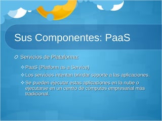 Sus Componentes: PaaS Servicios de Plataforma: PaaS (Platform as a Service) Los servicios intentan brindar soporte a las aplicaciones.  Se pueden ejecutar estas aplicaciones en la nube o ejecutarse en un centro de cómputos empresarial más tradicional.  
