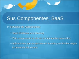 Sus Componentes: SaaS Servicios de Aplicaciones: SaaS (Software as a Service) Este componente es tal vez el más familiar para todos. Aplicaciones que se ejecutan en la nube y se brindan según la demanda del usuario.  