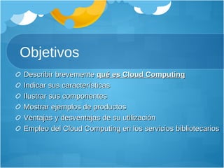 Objetivos Describir brevemente  qué es Cloud Computing Indicar sus características Ilustrar sus componentes Mostrar ejemplos de productos Ventajas y desventajas de su utilización Empleo del Cloud Computing en los servicios bibliotecarios 