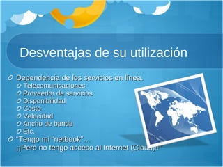 Desventajas de su utilización Dependencia de los servicios en línea. Telecomunicaciones Proveedor de servicios Disponibilidad Costo V elocidad Ancho de banda Etc. “ Tengo mi “netbook” …  ¡¡ Pero no tengo acceso al Internet (Cloud)!!” 
