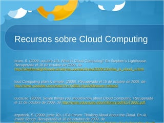 Recursos sobre Cloud Computing Abram, S. (2009, octubre 14). What is Cloud Computing? En Stephen’s Lighthouse. Recuperado el 18 de octubre de 2009, de  http://stephenslighthouse.sirsidynix.com/archives/2009/10/what_is_cloud_c.html .  Cloud Computing plain & simple. (2008). Recuperado el 15 de octubre de 2009, de  http://www.youtube.com/watch?v=XdBd14rjcs0&feature=related .  Educause. (2009). Seven things you should know about Cloud Computing. Recuperado el 12 de octubre de 2009, de  http://www.educause.edu/ir/library/pdf/EST0902.pdf .  Fitzpatrick, S. (2009, junio 10). LITA Forum: Thinking Aloud About the Cloud. En  AL Inside Scoop . Recuperado el 18 de octubre de 2009, de  http://www.al.ala.org/insidescoop/2009/10/06/lita-forum-thinking-aloud-about-the-cloud/ .  