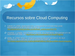 Recursos sobre Cloud Computing Talbolt, D. (2009, Septiembre 24). Computación en la nube más verde. Recuperado el 19 de octubre de 2009, de  http://www.technologyreview.com/es/read_article.aspx?id=773 .  Urquhart, J. (2009). The Wisdom of Clouds.  En  CNet News.  Recuperado el 4 de noviembre de 2009, de  http://news.cnet.com/wisdom-of-clouds/?tag=bc .  Wallis, R. (2009, Mayo 7). Cloud Computing Libraries and OCLC. En  ALA TechSource.  Recuperado el 19 de octubre de 2009, de  http://www.alatechsource.org/blog/2009/05/library-20-gang-0509-cloud-computing-libraries-and-oclc.html .  