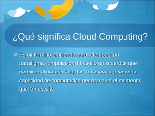 ¿Qué significa Cloud Computing? Es un término empleado para referirse a un paradigma computacional basado en acuerdos que permiten al usuario “alquilar” a través de Internet la capacidad de computación necesaria en el momento que lo necesite.  