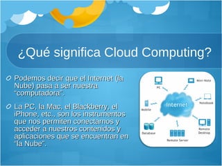 ¿Qué significa Cloud Computing? Podemos decir que el Internet (la Nube) pasa a ser nuestra “computadora”. La PC, la Mac, el Blackberry, el iPhone, etc., son los instrumentos que nos permiten conectarnos y acceder a nuestros contenidos y aplicaciones que se encuentran en “la Nube”.  