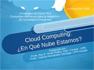 Cloud Computing:  ¿En Qué Nube Estamos?  Preparado por:  Profa. Rey E. Smith Ridlen, Adm. Central - UPR Profa. Yesenia Hernández Santiago, UPR-Utuado 6 noviembre 2009 Universidad de Puerto Rico Comunidad de Práctica para la Integración  de Tecnologías Emergentes 