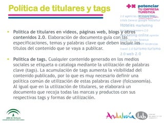 Política de titulares y tags

 Política de titulares en vídeos, páginas web, blogs y otros
  contenidos 2.0. Elaboración de documento guía con las
  especificaciones, temas y palabras clave que deben incluir los
  títulos del contenido que se vaya a publicar.

 Política de tags. Cualquier contenido generado en los medios
  sociales se etiqueta o cataloga mediante la utilización de palabras
  clave (tags). La acumulación de tags aumenta la visibilidad del
  contenido publicado, por lo que es muy necesario definir una
  política común de utilización de estas palabras clave (folcsonomía).
  Al igual que en la utilización de titulares, se elaborará un
  documento que recoja todas las marcas y productos con sus
  respectivas tags y formas de utilización.



  01/06/2010    Departamento de Marketing - Socialtec                    100
 