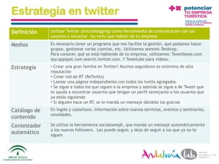 Estrategia en twitter
Definición     Utilizar Twitter (microblogging) como herramienta de comunicación con los
               usuarios y escuchar los twits que hablan de tu empresa

Medios         Es necesario tener un programa que nos facilite la gestión, que podamos hacer
               grupos, gestionar varias cuentas, etc. Utilizamos seesmic Desktop.
               Para conocer, qué se está hablando de tu empresa, utilizamos: Tweetbeep.com
               spy.appspot.com search.twitter.com. Y Tweetube para videos.
Estrategia     • Crear una gran familia en Twitter! Muchos seguidores es sinónimo de alta
               reputación
               • Crear red de RT (ReTwitts)
               • Lanzar una página independiente con todos los twitts agregados
               • Se sigue a todos los que siguen a la empresa y además se sigue a Mr Tweet que
               te ayuda a encontrar usuarios que tengan un perfil semejante a los usuarios que
               ya estás siguiendo
               • Si alguien hace un RT, se le manda un mensaje dándole las gracias
Catálogo de    En Inglés y castellano. Información sobre nuevos servicios, eventos y seminarios,
               novedades.
contenido
Contestador    Se utiliza la herramienta socialoomph, que manda un mensaje automáticamente
               a los nuevos followers. Les puede seguir, y deja de seguir a los que ya no te
automático     siguen




  01/06/2010     Departamento de Marketing - Socialtec                                             121
 