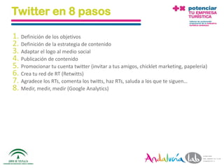 Twitter en 8 pasos

1. Definición de los objetivos
2. Definición de la estrategia de contenido
3. Adaptar el logo al medio social
4. Publicación de contenido
5. Promocionar tu cuenta twitter (invitar a tus amigos, chicklet marketing, papelería)
6. Crea tu red de RT (Retwitts)
7. Agradece los RTs, comenta los twitts, haz RTs, saluda a los que te siguen…
8. Medir, medir, medir (Google Analytics)




  01/06/2010       Departamento de Marketing - Socialtec                                 123
 
