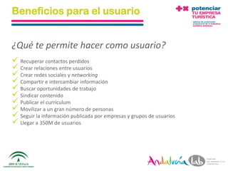 Beneficios para el usuario


¿Qué te permite hacer como usuario?
 Recuperar contactos perdidos
 Crear relaciones entre usuarios
 Crear redes sociales y networking
 Compartir e intercambiar información
 Buscar oportunidades de trabajo
 Sindicar contenido
 Publicar el currículum
 Movilizar a un gran número de personas
 Seguir la información publicada por empresas y grupos de usuarios
 Llegar a 350M de usuarios



  01/06/2010       Departamento de Marketing - Socialtec              20
 