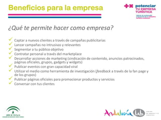 Beneficios para la empresa

¿Qué te permite hacer como empresa?
 Captar a nuevos clientes a través de campañas publicitarias
 Lanzar campañas no intrusivas y relevantes
 Segmentar a tu público objetivo
 Contratar personal a través del marketplace
 Desarrollar acciones de marketing (sindicación de contenido, anuncios patrocinados,
  páginas oficiales, grupos, gadgets y widgets)
 Publicar eventos con gran capacidad viral
 Utilizar el medio como herramienta de investigación (feedback a través de la fan page y
  de los grupos)
 Publicar páginas oficiales para promocionar productos y servicios
 Conversar con tus clientes




  01/06/2010         Departamento de Marketing - Socialtec                                  21
 