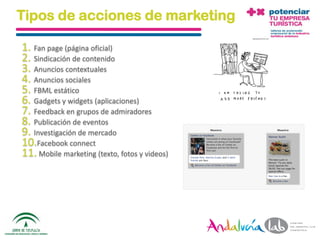Tipos de acciones de marketing

1. Fan page (página oficial)
2. Sindicación de contenido
3. Anuncios contextuales
4. Anuncios sociales
5. FBML estático
6. Gadgets y widgets (aplicaciones)
7. Feedback en grupos de admiradores
8. Publicación de eventos
9. Investigación de mercado
10.Facebook connect
11. Mobile marketing (texto, fotos y videos)




 01/06/2010       Departamento de Marketing - Socialtec   23
 