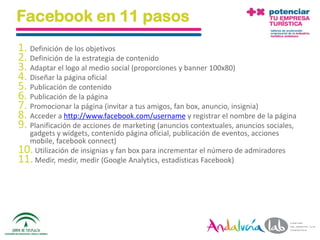 Facebook en 11 pasos
1. Definición de los objetivos
2. Definición de la estrategia de contenido
3. Adaptar el logo al medio social (proporciones y banner 100x80)
4. Diseñar la página oficial
5. Publicación de contenido
6. Publicación de la página
7. Promocionar la página (invitar a tus amigos, fan box, anuncio, insignia)
8. Acceder a http://www.facebook.com/username y registrar el nombre de la página
9. Planificación de acciones de marketing (anuncios contextuales, anuncios sociales,
  gadgets y widgets, contenido página oficial, publicación de eventos, acciones
  mobile, facebook connect)
10. Utilización de insignias y fan box para incrementar el número de admiradores
11. Medir, medir, medir (Google Analytics, estadísticas Facebook)




 01/06/2010        Departamento de Marketing - Socialtec                               42
 