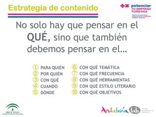 Estrategia de contenido

  No solo hay que pensar en el
    QUÉ, sino que también
    debemos pensar en el…
             ①   PARA QUIÉN         ⑥    CON QUÉ TEMÁTICA
             ②   POR QUIÉN          ⑦    CON QUÉ FRECUENCIA
             ③   CON QUÉ            ⑧    CON QUÉ HERRAMIENTAS
             ④   CUANDO             ⑨    CON QUÉ ESTILO LITERARIO
             ⑤   DÓNDE              ⑩    CON QUÉ OBJETIVOS



01/06/2010       Departamento de Marketing - Socialtec              46
 