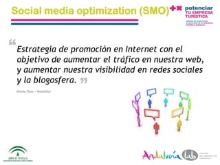 Social media optimization (SMO)


“ Estrategia de promoción en Internet con el
  objetivo de aumentar el tráfico en nuestra web,
  y aumentar nuestra visibilidad en redes sociales
                                    “
  y la blogosfera.
 Jimmy Pons – Hosteltur




  01/06/2010              Departamento de Marketing - Socialtec   5
 